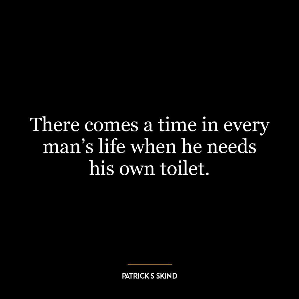 There comes a time in every man’s life when he needs his own toilet.