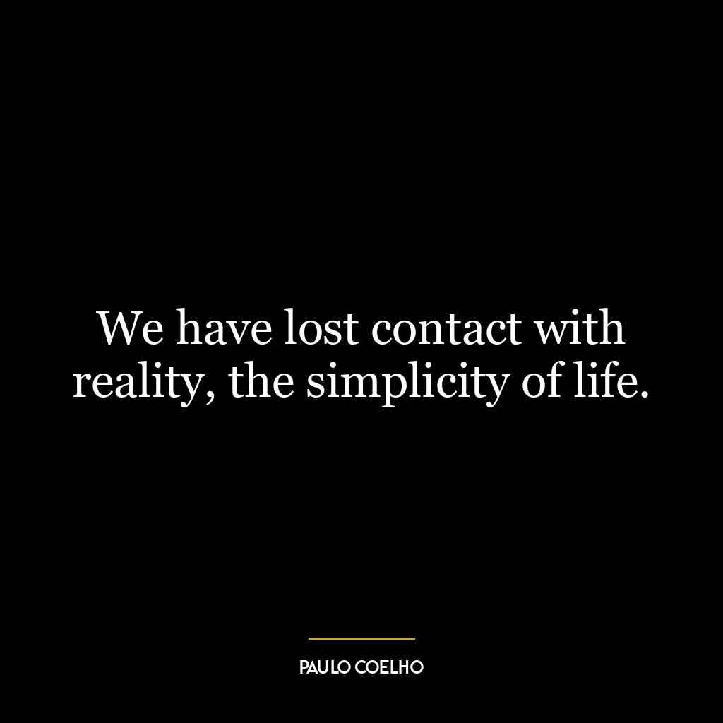 We have lost contact with reality, the simplicity of life.