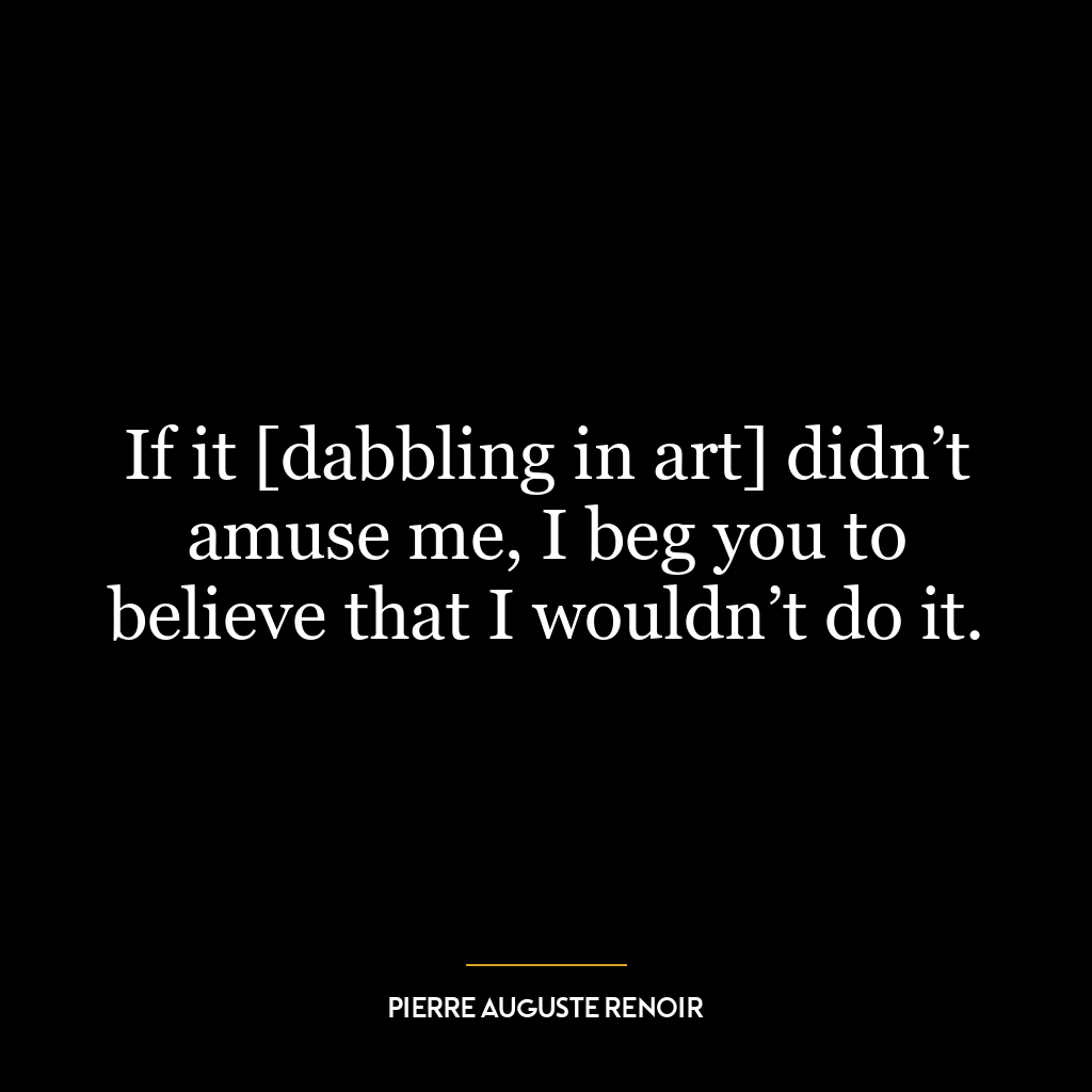 If it [dabbling in art] didn’t amuse me, I beg you to believe that I wouldn’t do it.