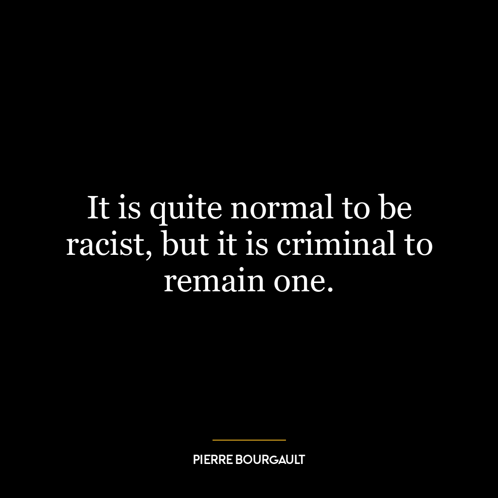 It is quite normal to be racist, but it is criminal to remain one.