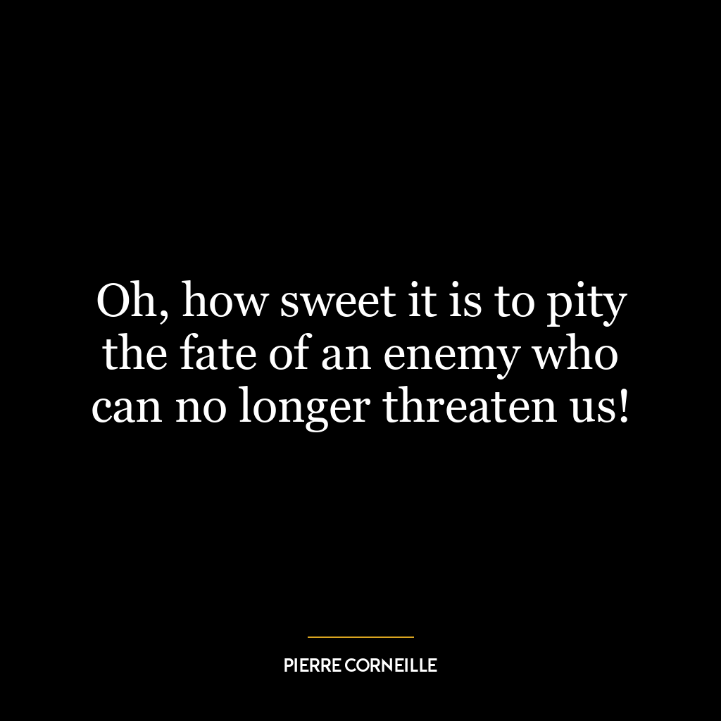 Oh, how sweet it is to pity the fate of an enemy who can no longer threaten us!