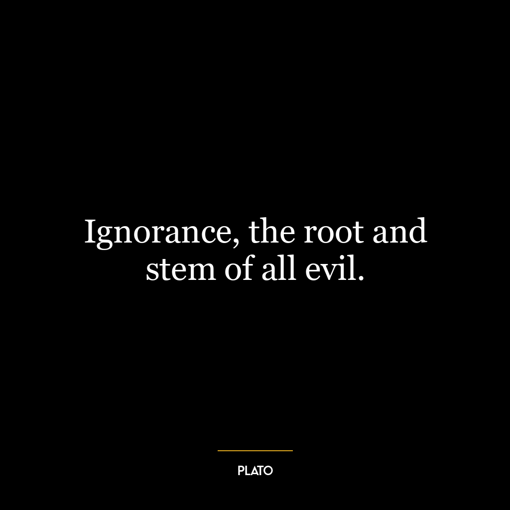 Ignorance, the root and stem of all evil.