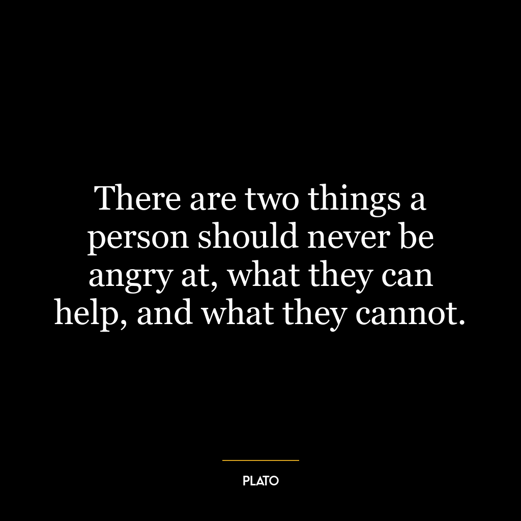 There are two things a person should never be angry at, what they can help, and what they cannot.