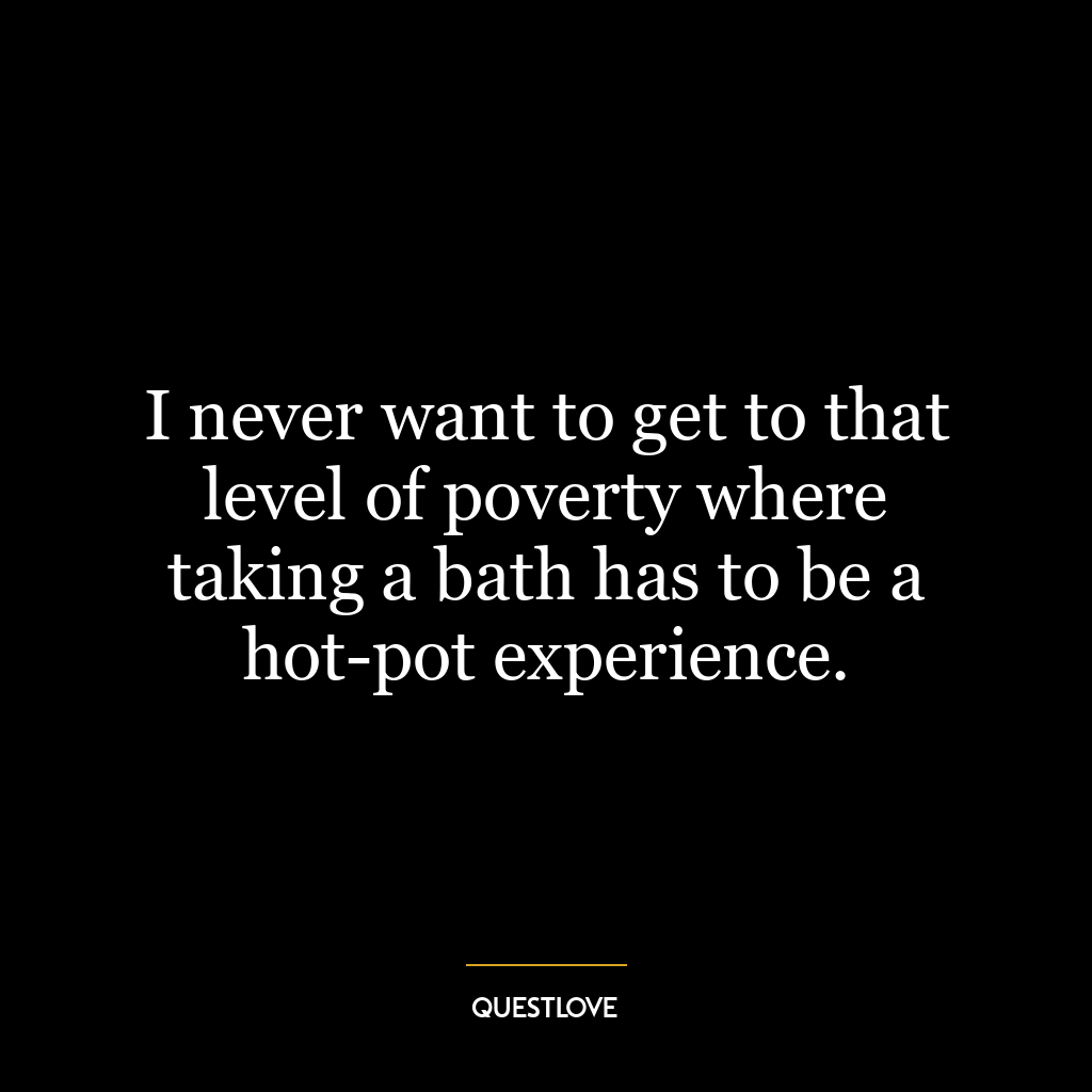 I never want to get to that level of poverty where taking a bath has to be a hot-pot experience.