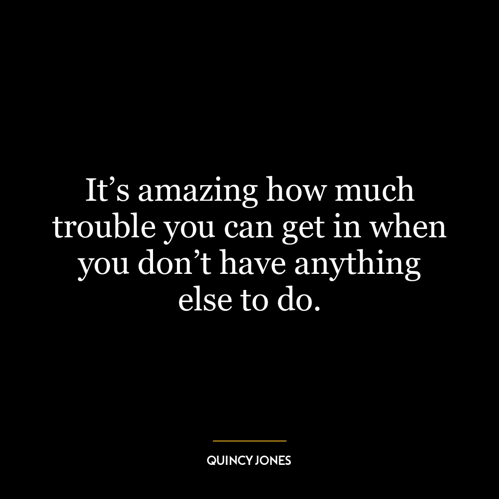 It’s amazing how much trouble you can get in when you don’t have anything else to do.