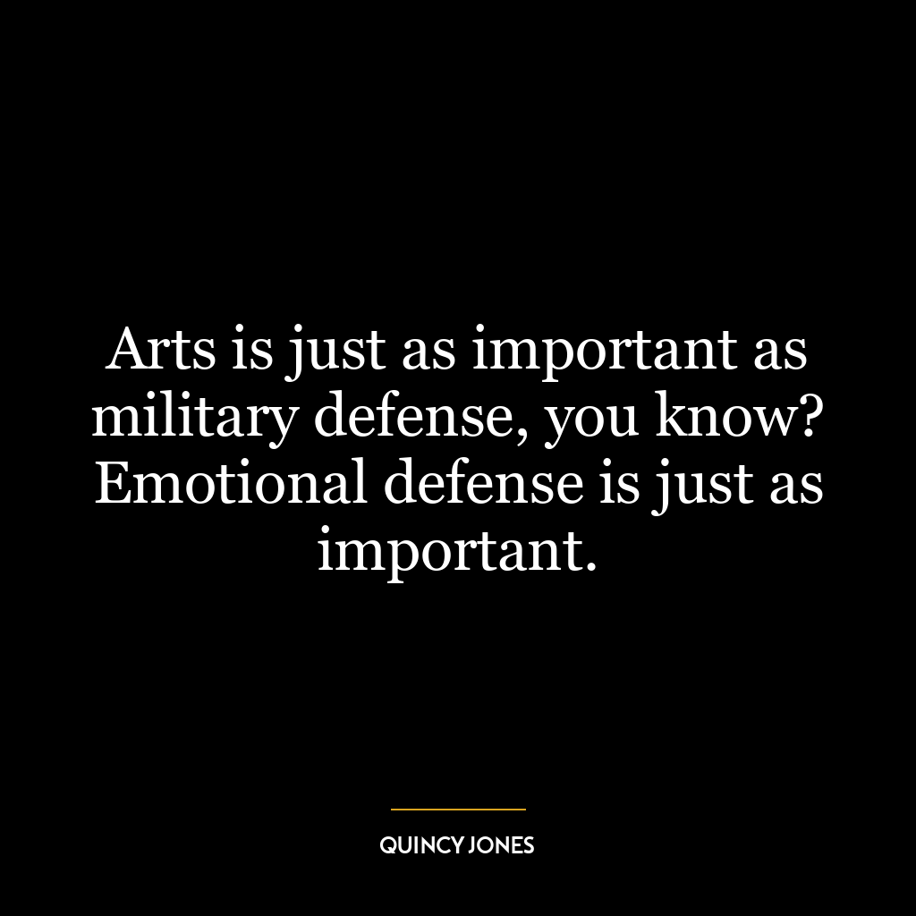 Arts is just as important as military defense, you know? Emotional defense is just as important.