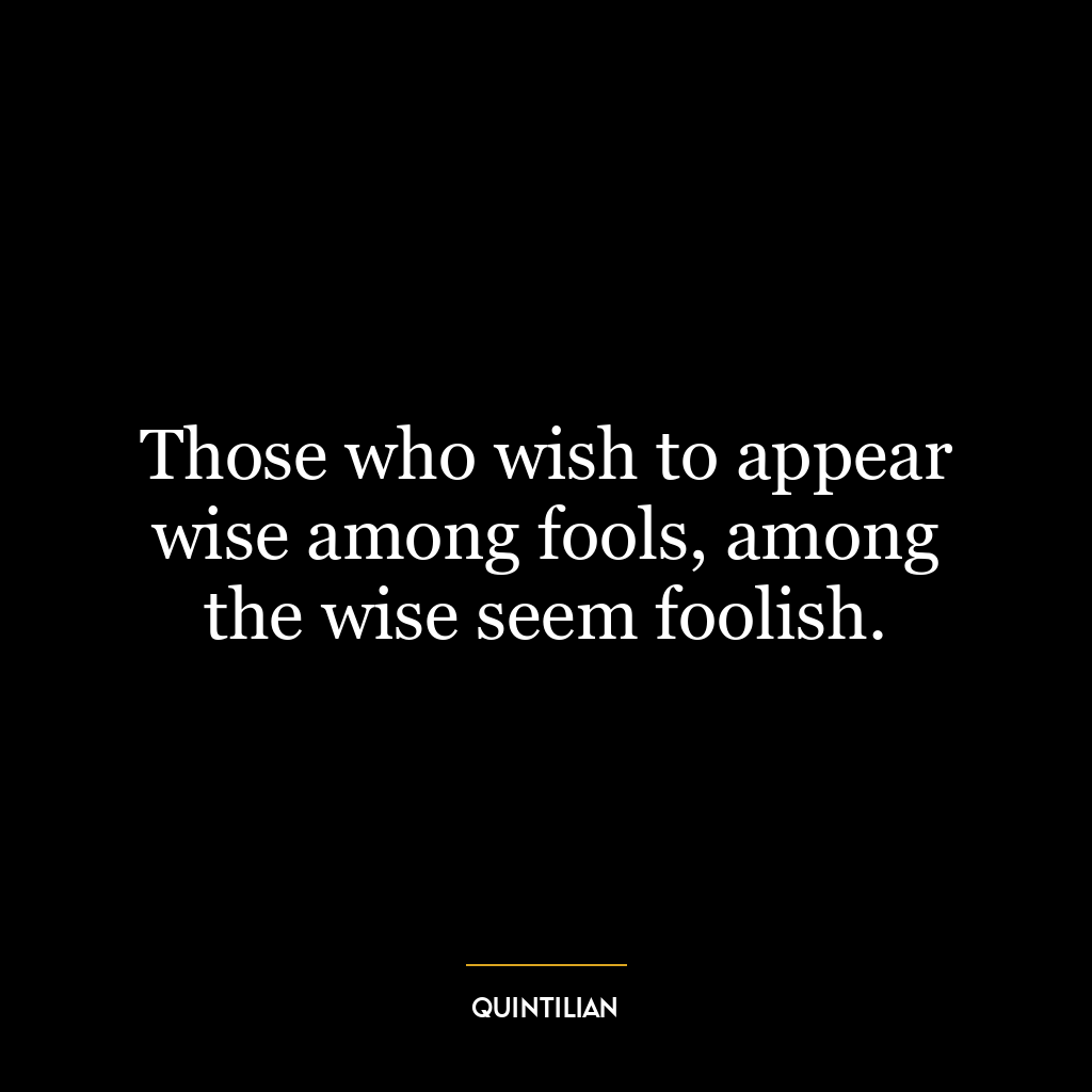 Those who wish to appear wise among fools, among the wise seem foolish.