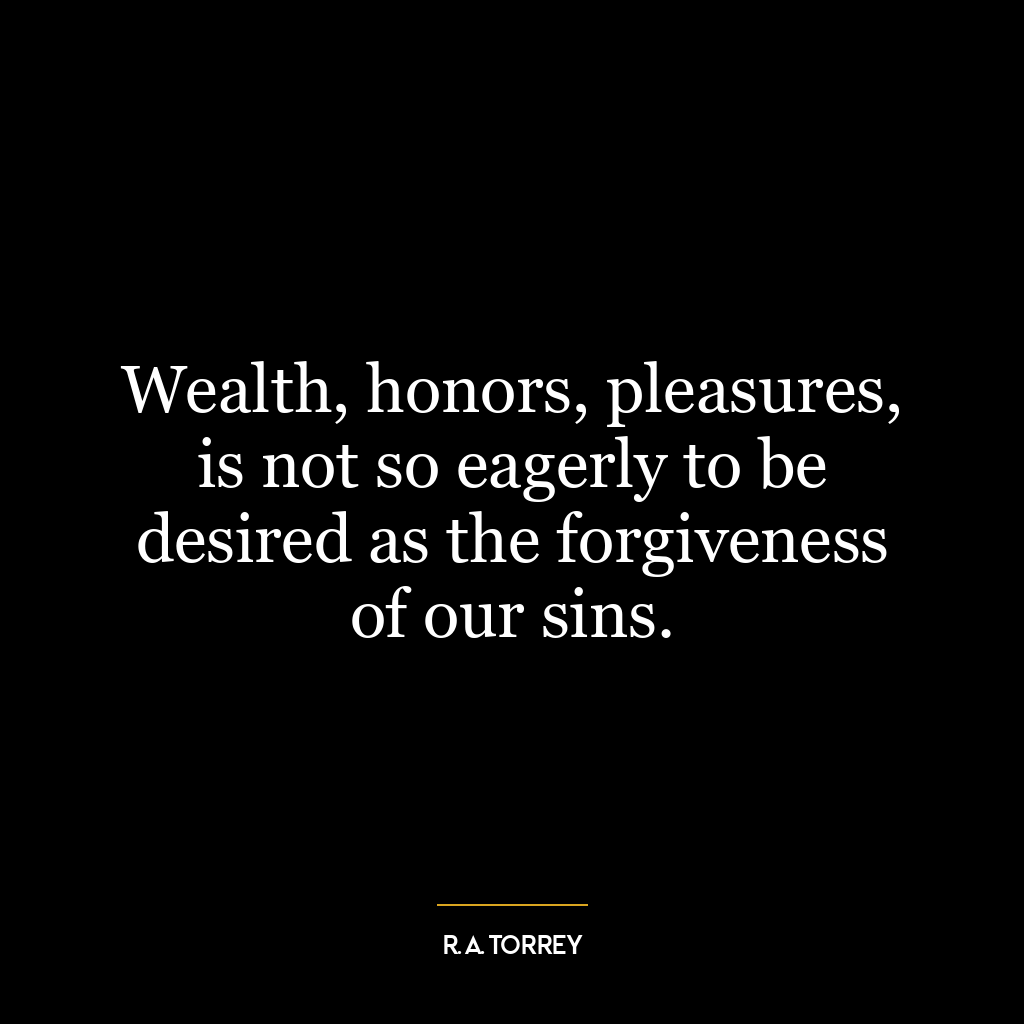 Wealth, honors, pleasures, is not so eagerly to be desired as the forgiveness of our sins.