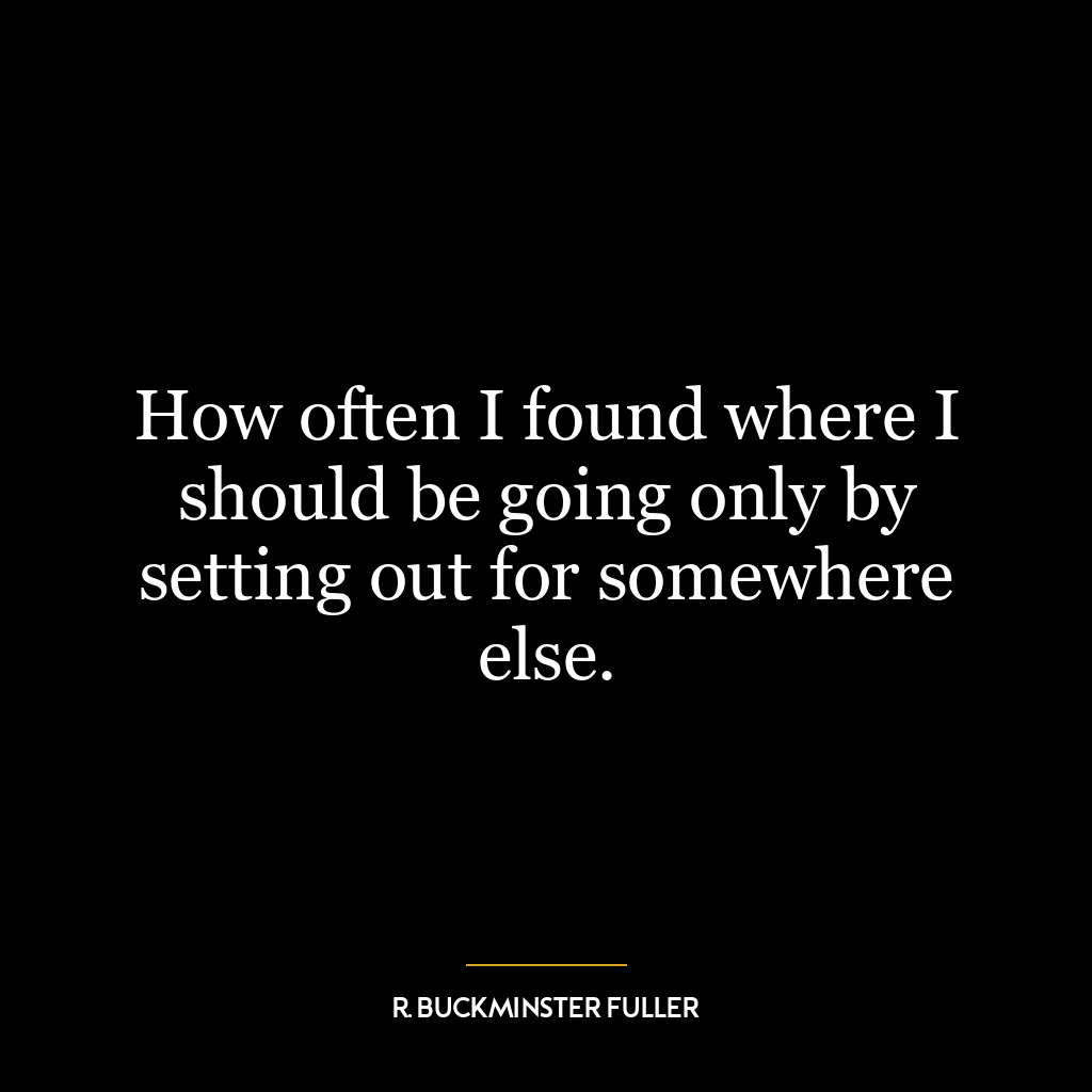 How often I found where I should be going only by setting out for somewhere else.