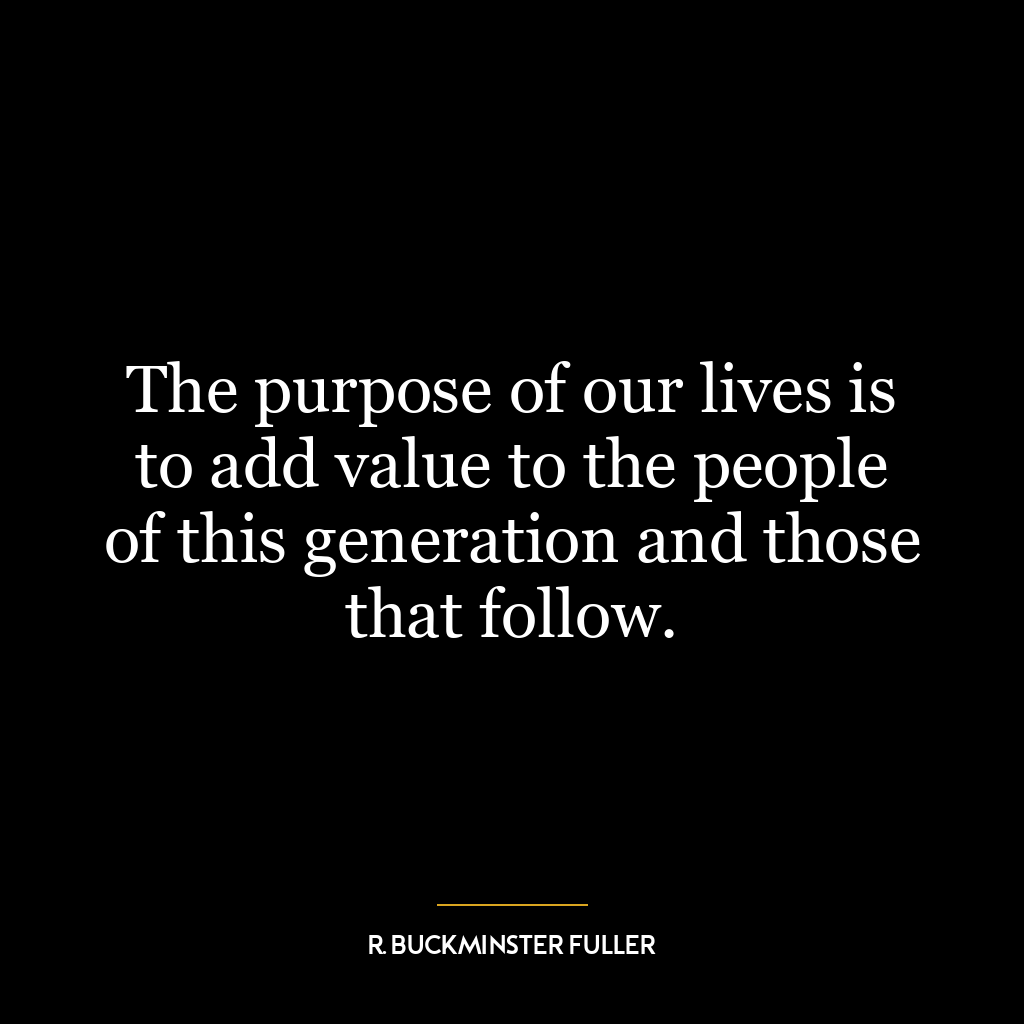 The purpose of our lives is to add value to the people of this generation and those that follow.