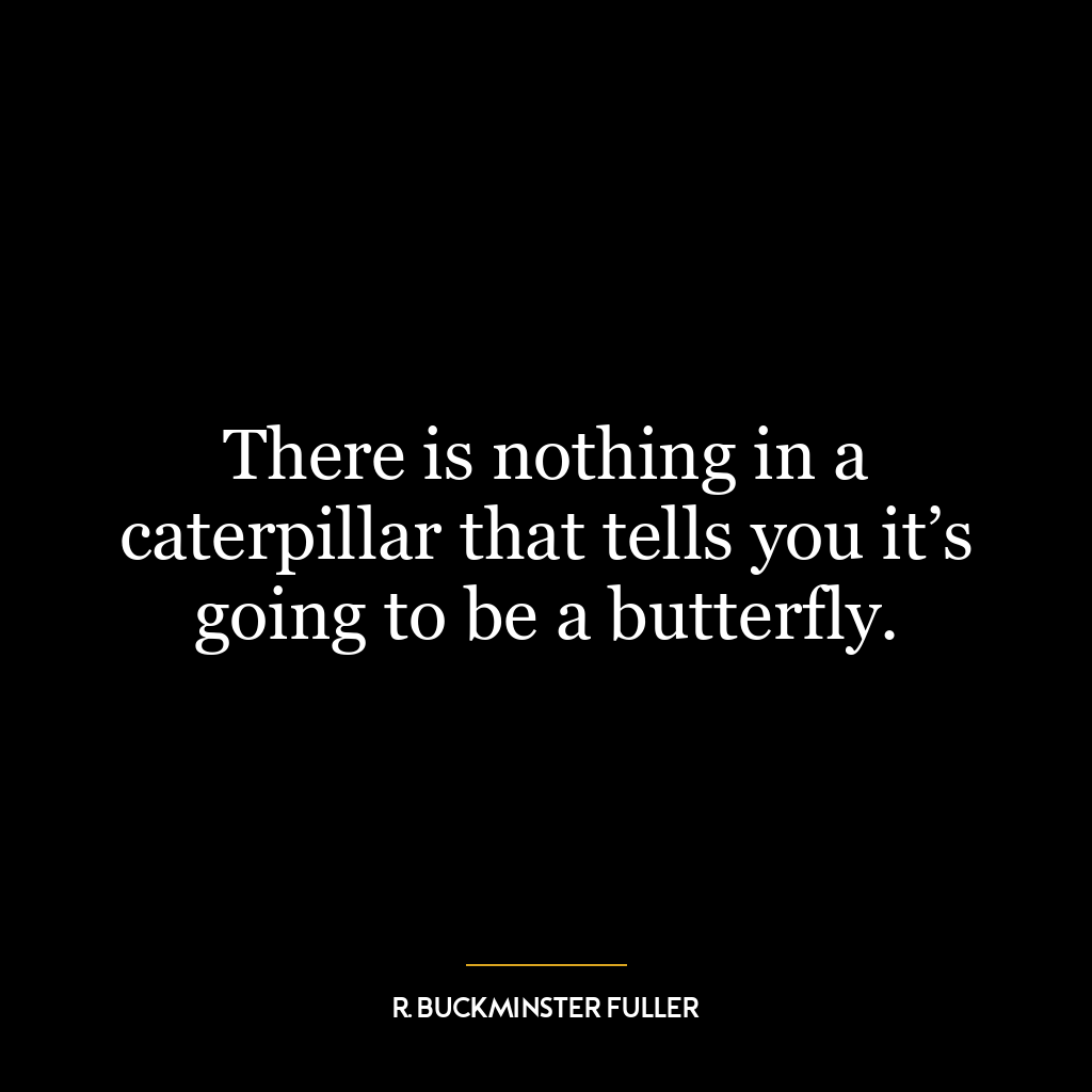 There is nothing in a caterpillar that tells you it’s going to be a butterfly.