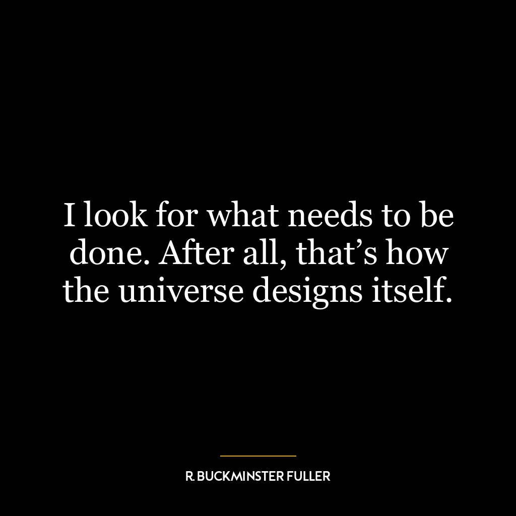 I look for what needs to be done. After all, that’s how the universe designs itself.