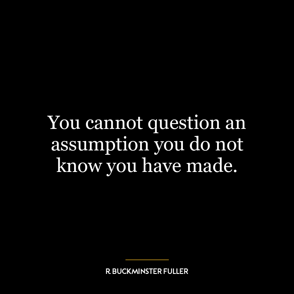 You cannot question an assumption you do not know you have made.