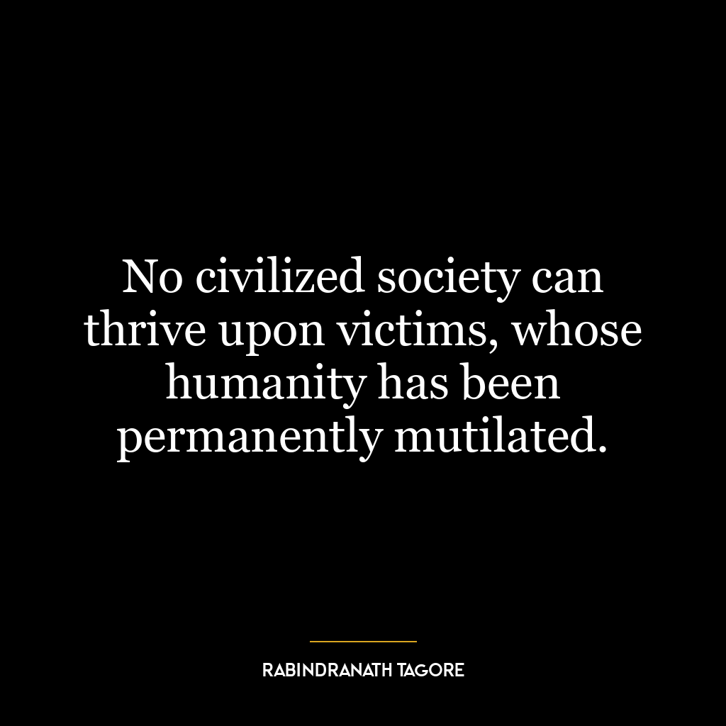 No civilized society can thrive upon victims, whose humanity has been permanently mutilated.