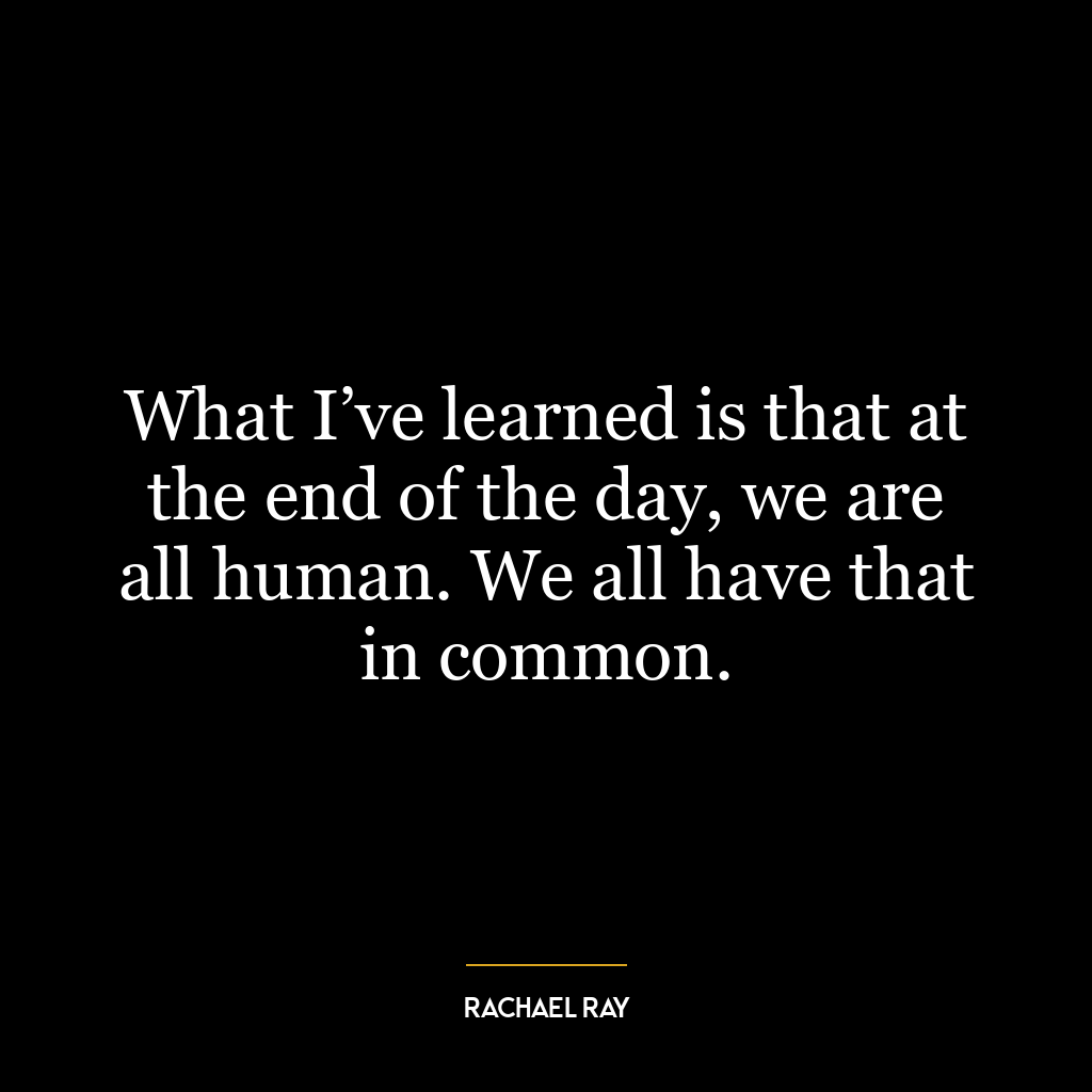 What I’ve learned is that at the end of the day, we are all human. We all have that in common.