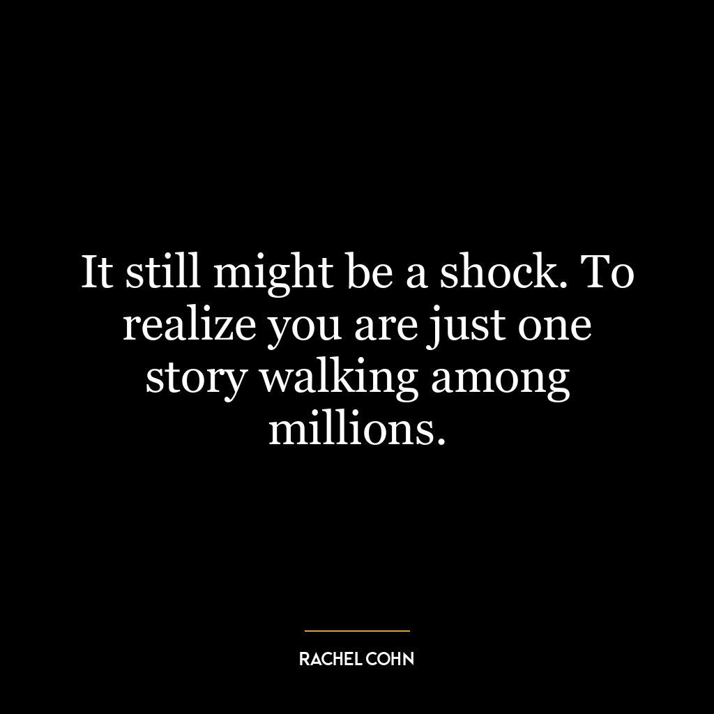 It still might be a shock. To realize you are just one story walking among millions.