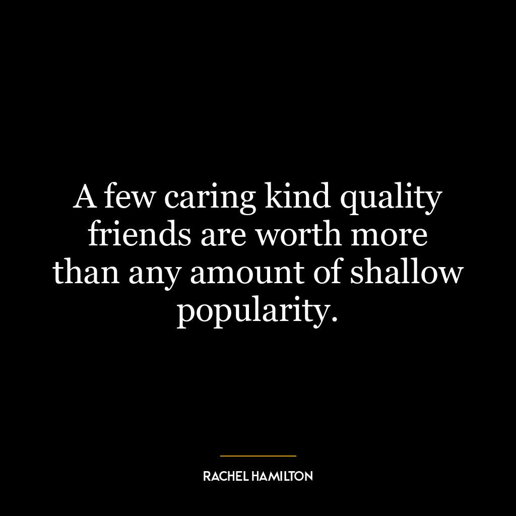 A few caring kind quality friends are worth more than any amount of shallow popularity.