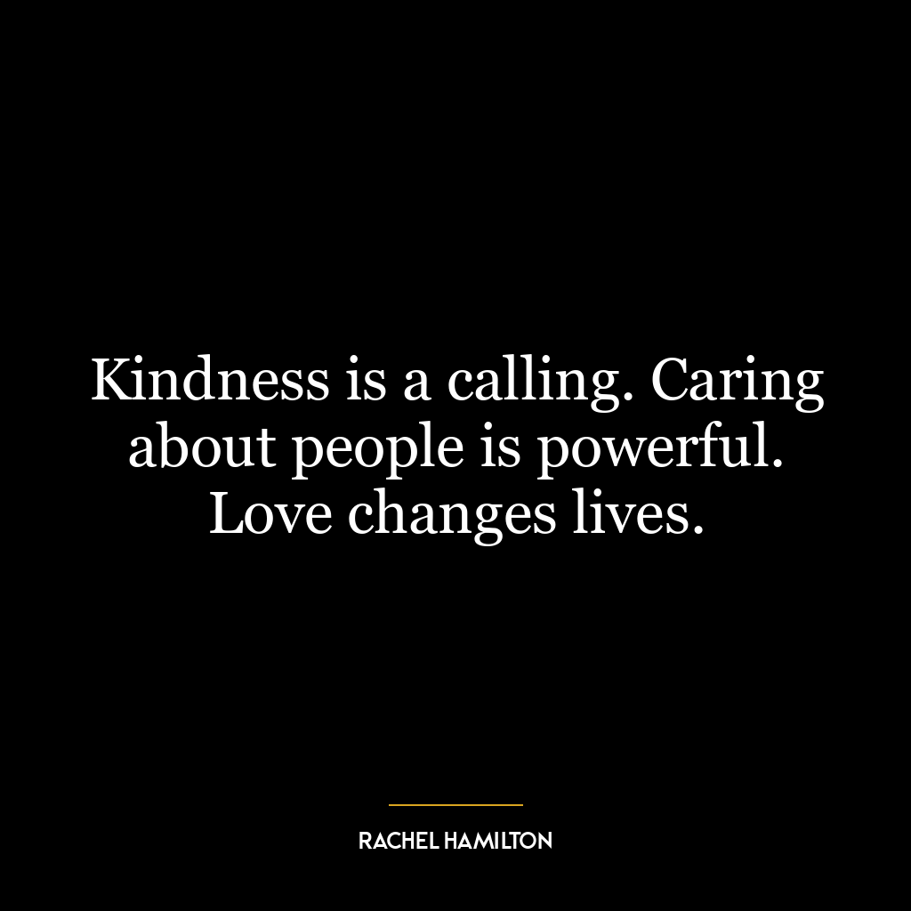 Kindness is a calling. Caring about people is powerful. Love changes lives.