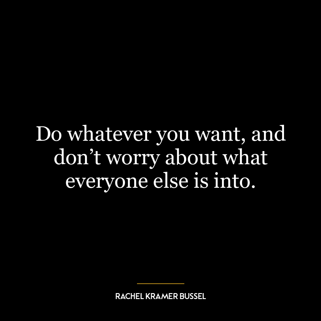 Do whatever you want, and don’t worry about what everyone else is into.