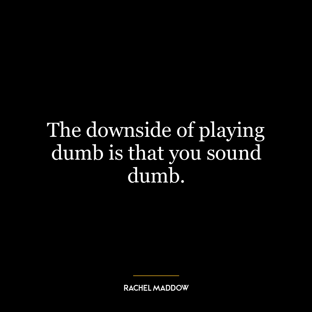 The downside of playing dumb is that you sound dumb.