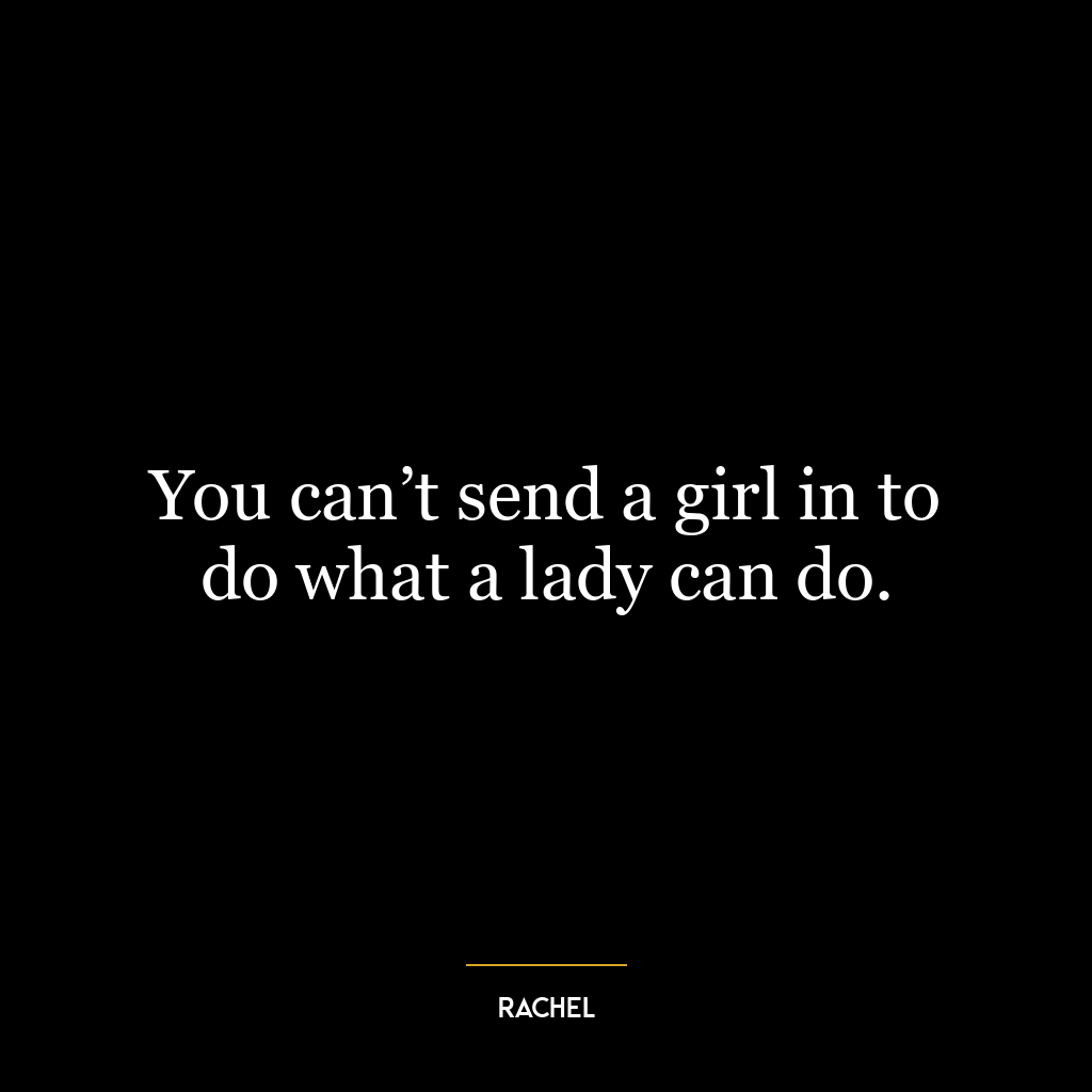 You can’t send a girl in to do what a lady can do.