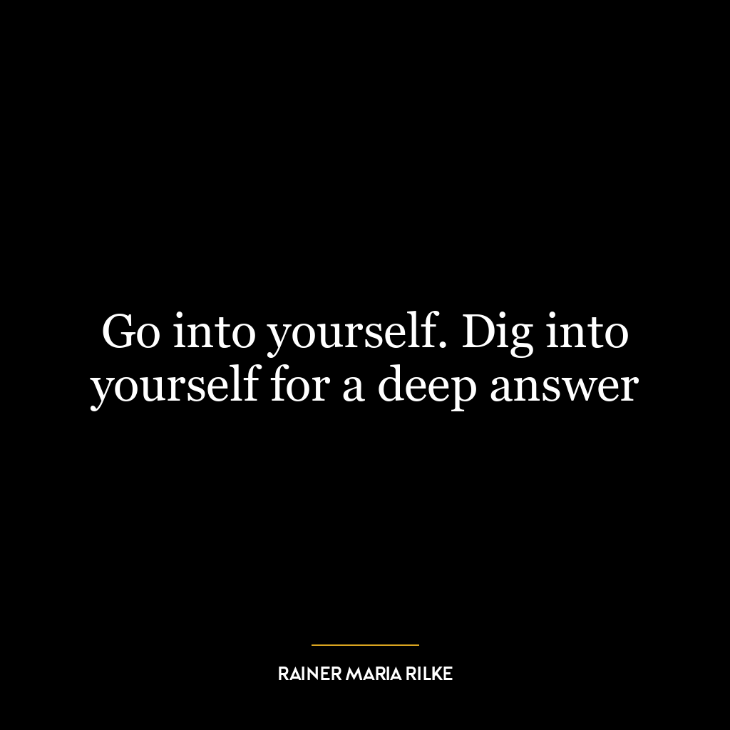 Go into yourself. Dig into yourself for a deep answer