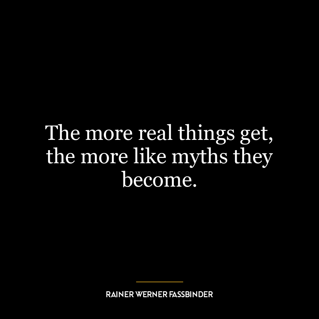 The more real things get, the more like myths they become.