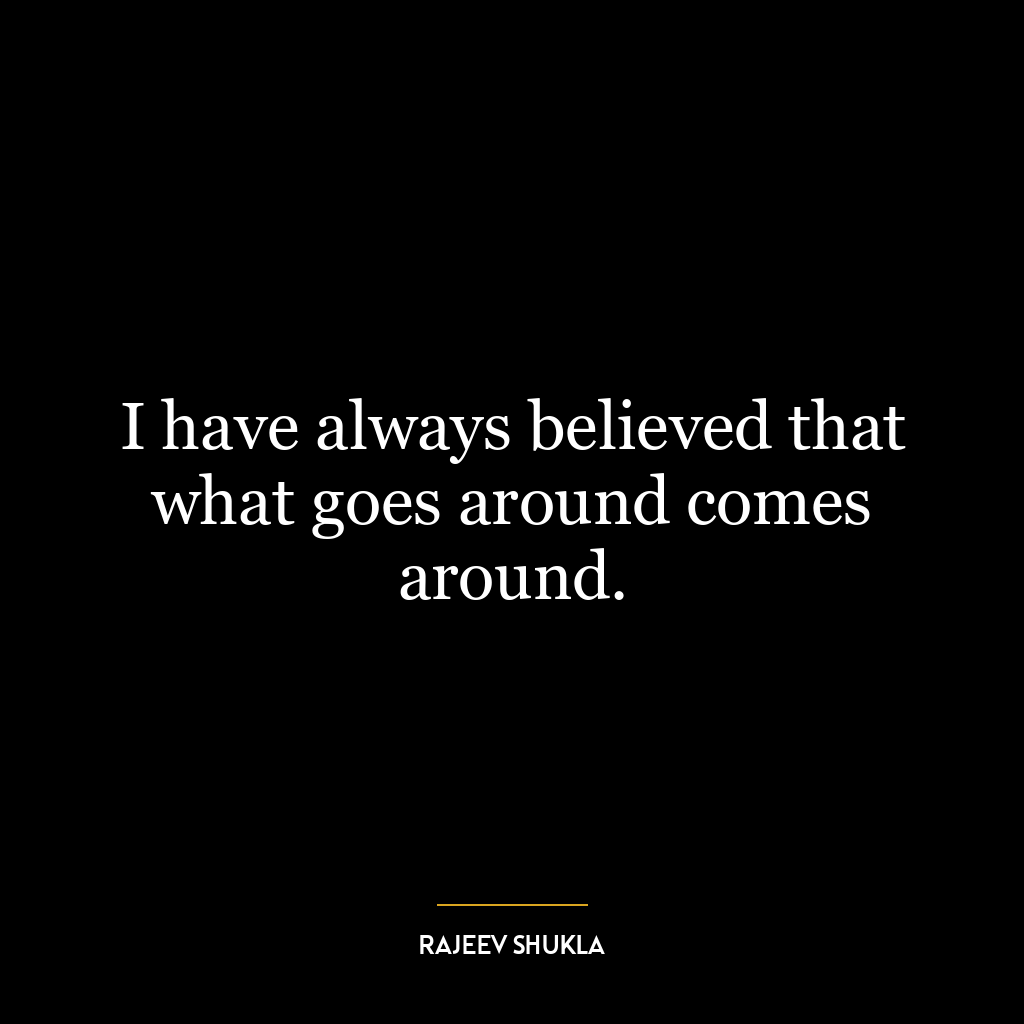 I have always believed that what goes around comes around.