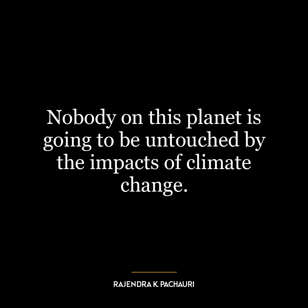 Nobody on this planet is going to be untouched by the impacts of climate change.