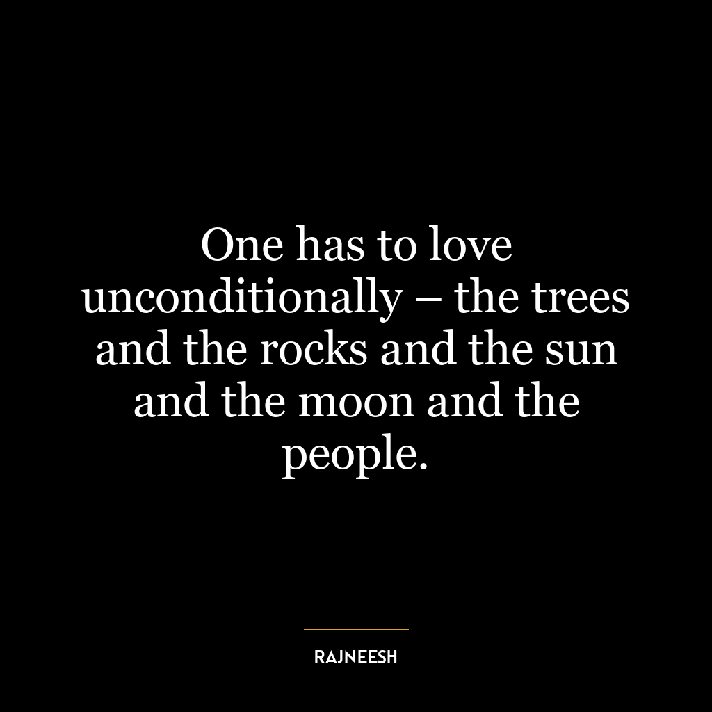 One has to love unconditionally – the trees and the rocks and the sun and the moon and the people.