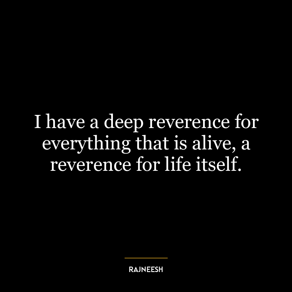 I have a deep reverence for everything that is alive, a reverence for life itself.