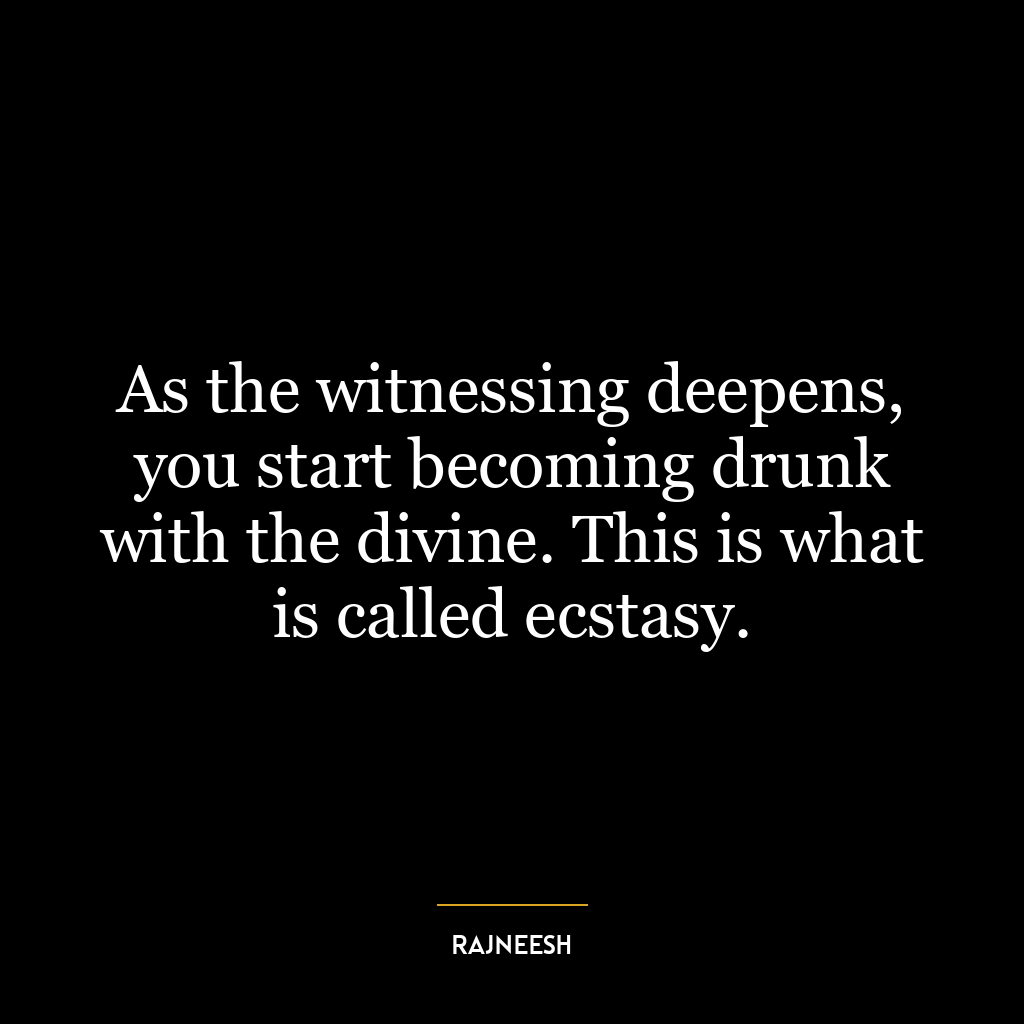 As the witnessing deepens, you start becoming drunk with the divine. This is what is called ecstasy.