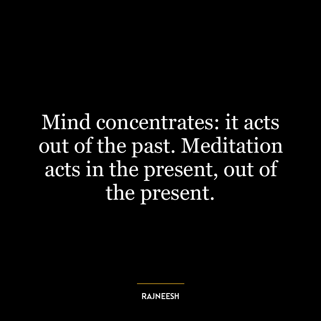 Mind concentrates: it acts out of the past. Meditation acts in the present, out of the present.