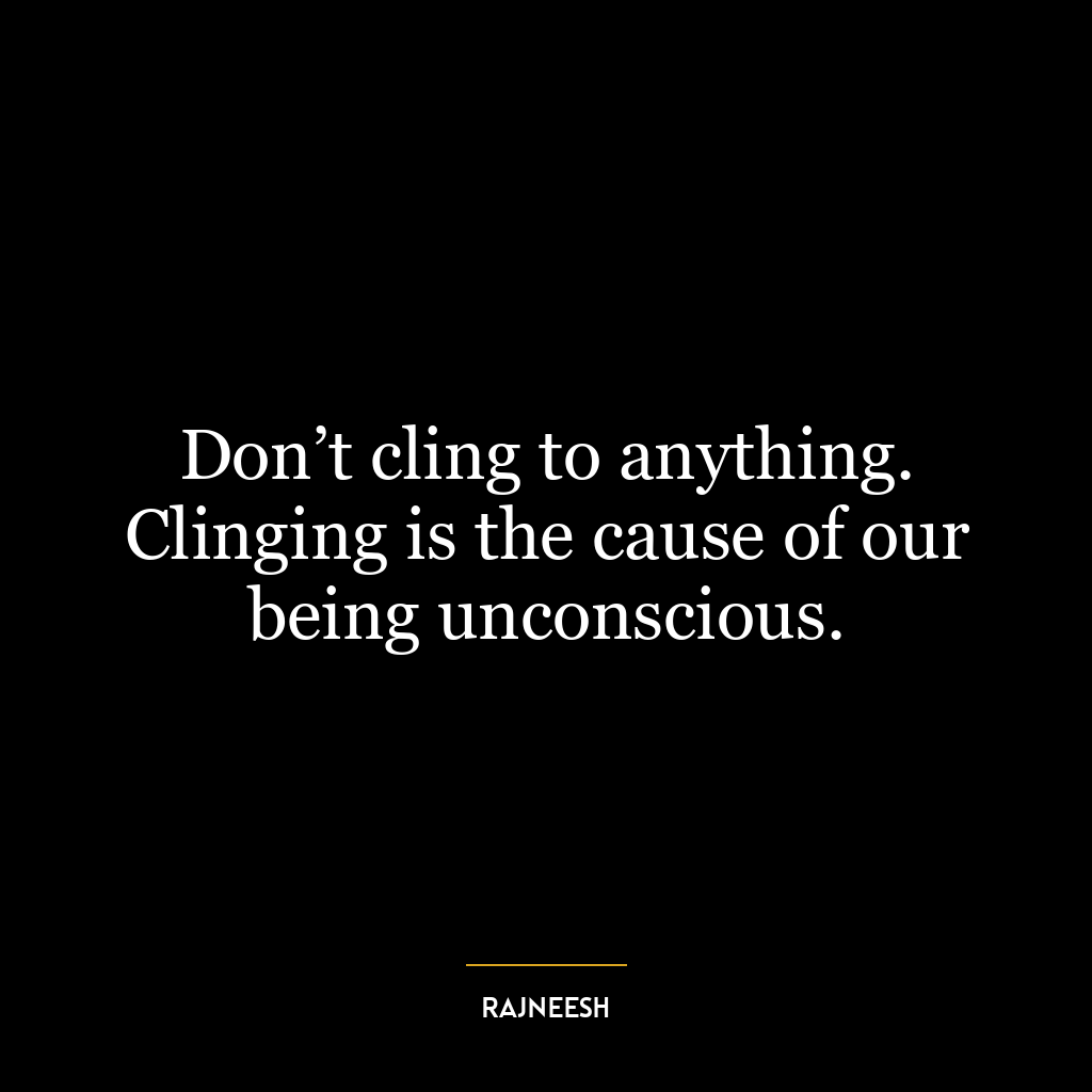 Don’t cling to anything. Clinging is the cause of our being unconscious.