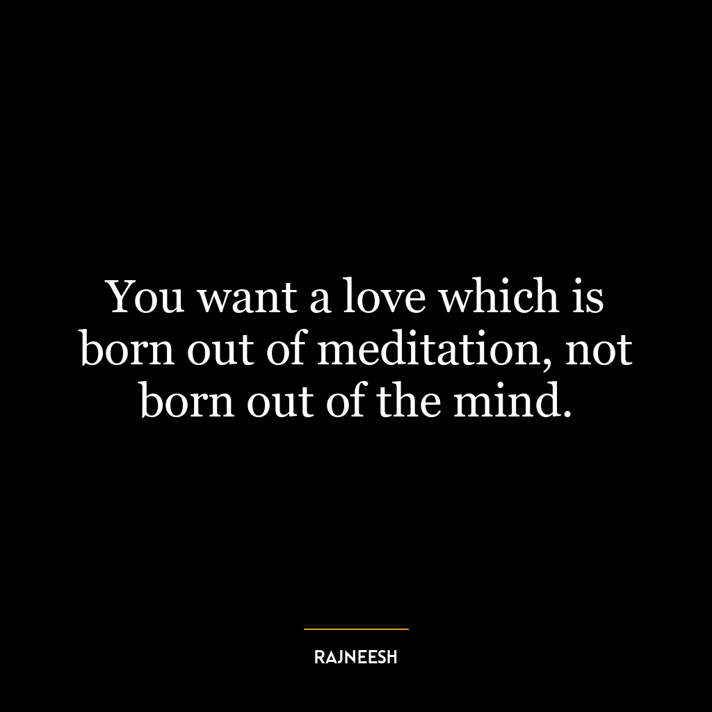 You want a love which is born out of meditation, not born out of the mind.