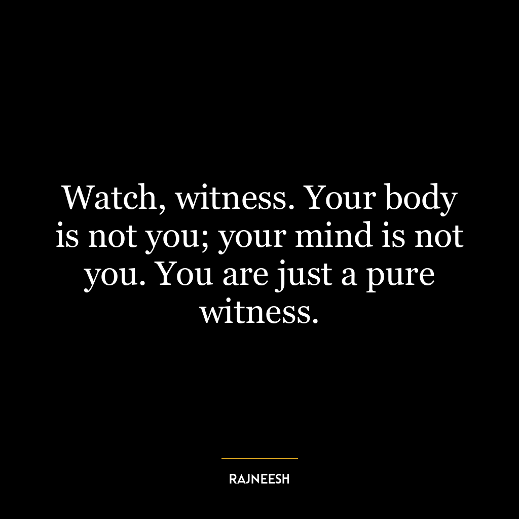 Watch, witness. Your body is not you; your mind is not you. You are just a pure witness.