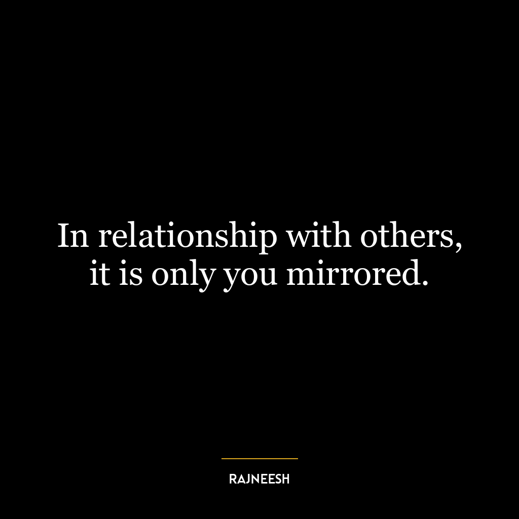 In relationship with others, it is only you mirrored.