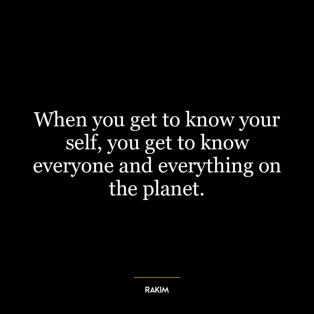 When you get to know your self, you get to know everyone and everything on the planet.