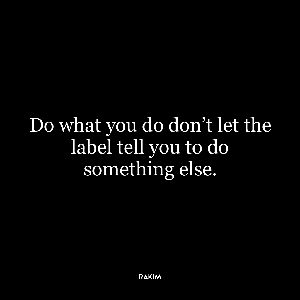 Do what you do don’t let the label tell you to do something else.