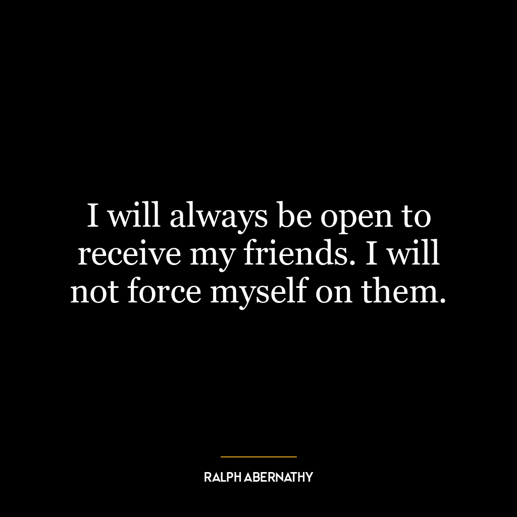 I will always be open to receive my friends. I will not force myself on them.