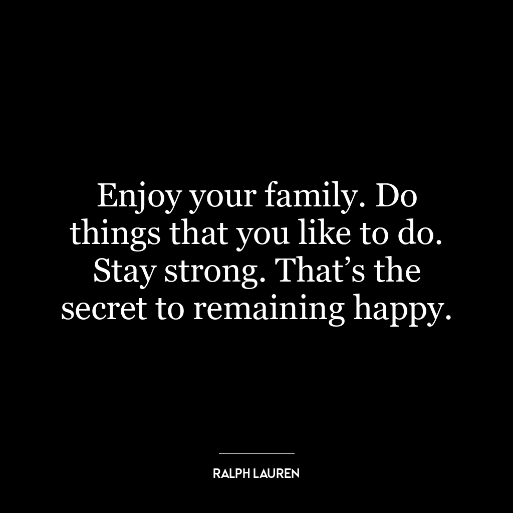 Enjoy your family. Do things that you like to do. Stay strong. That’s the secret to remaining happy.