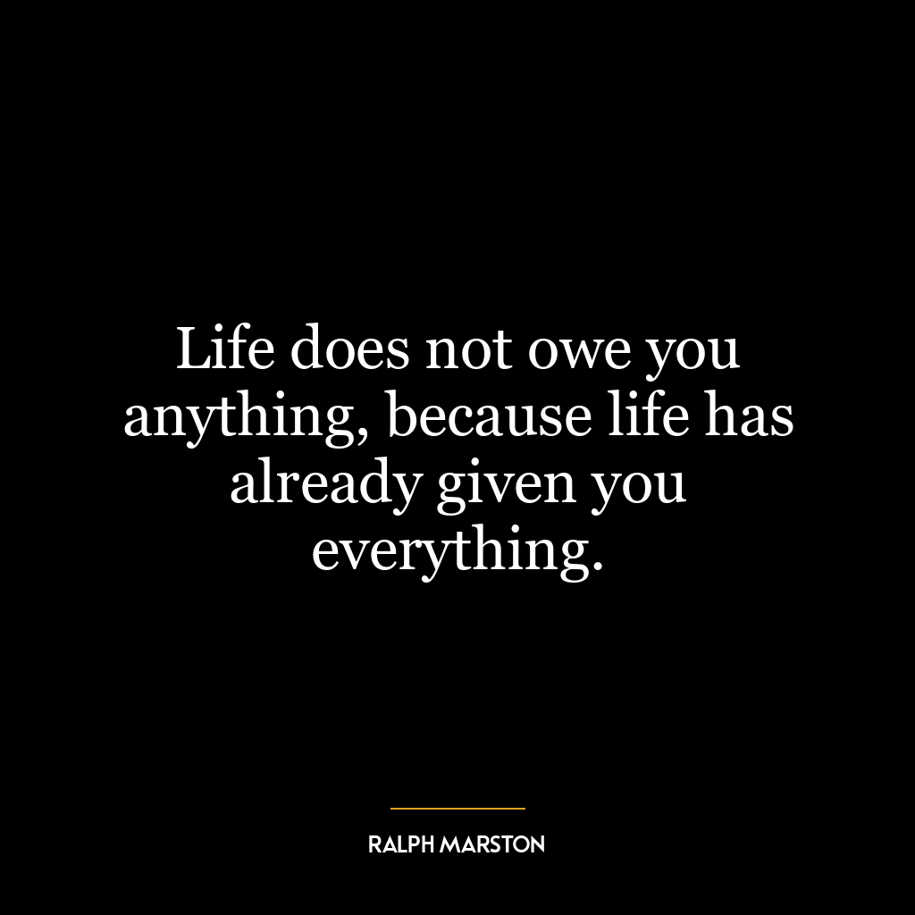 Life does not owe you anything, because life has already given you everything.