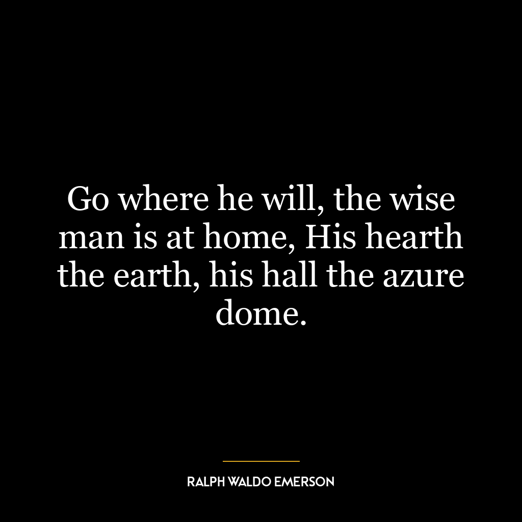 Go where he will, the wise man is at home, His hearth the earth, his hall the azure dome.