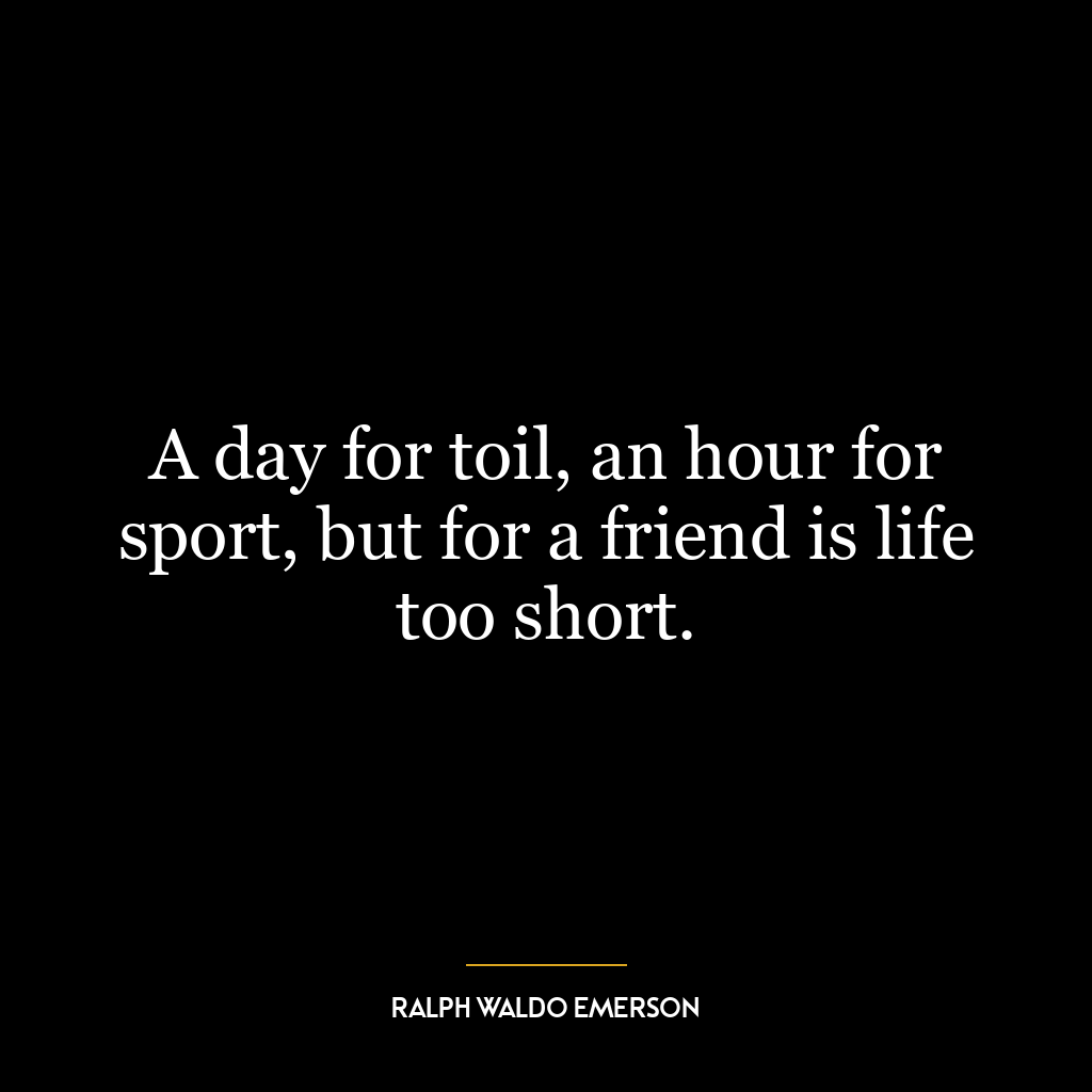 A day for toil, an hour for sport, but for a friend is life too short.