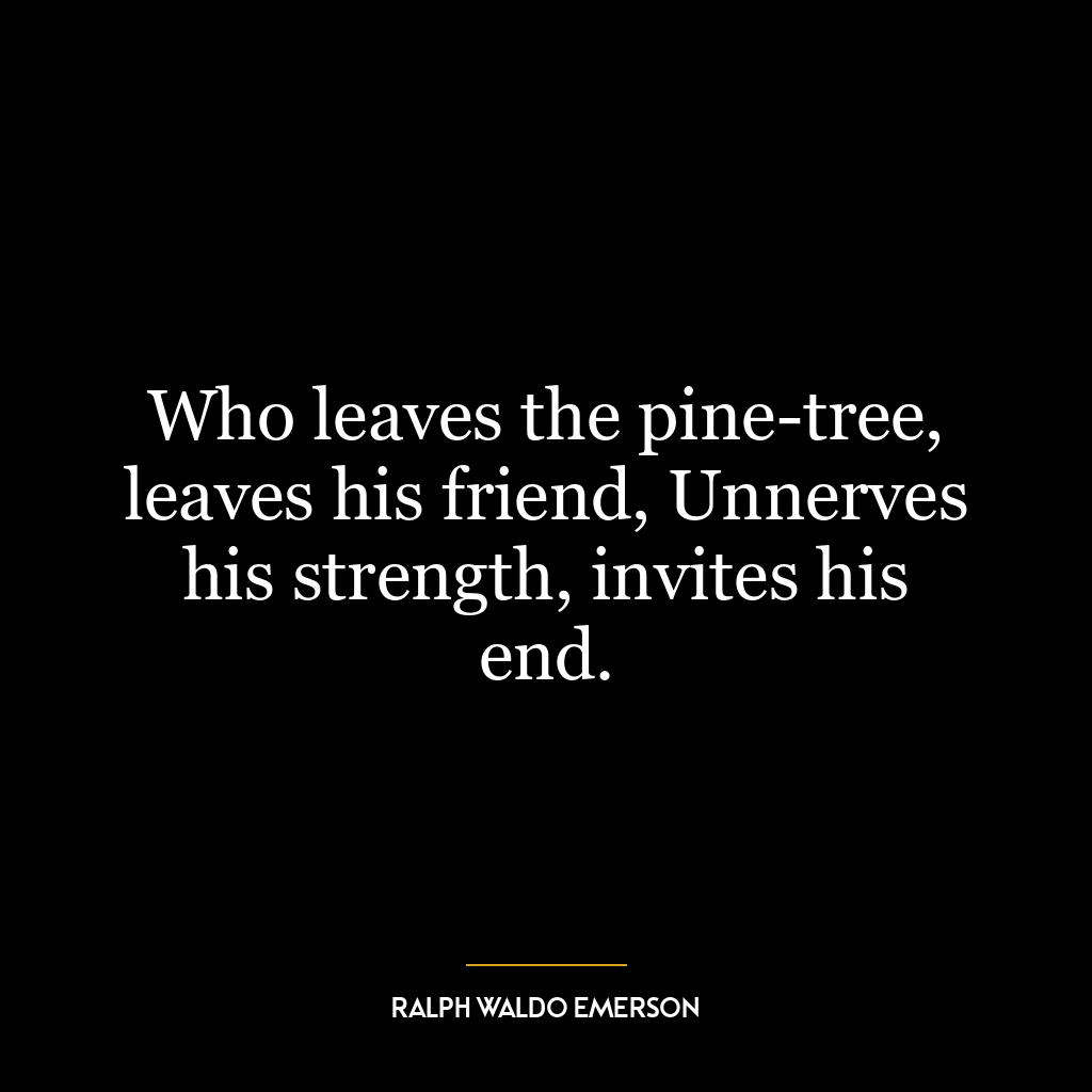 Who leaves the pine-tree, leaves his friend, Unnerves his strength, invites his end.