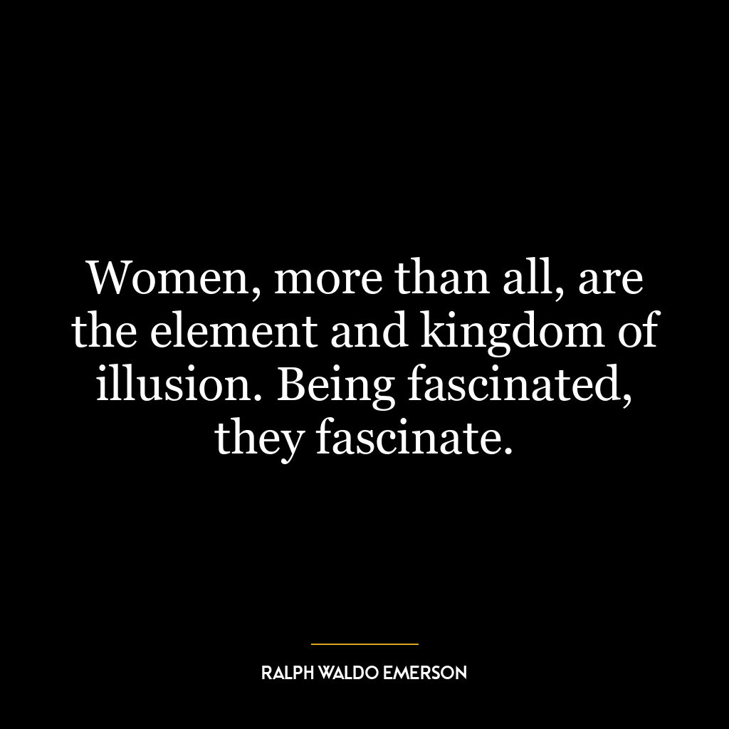 Women, more than all, are the element and kingdom of illusion. Being fascinated, they fascinate.