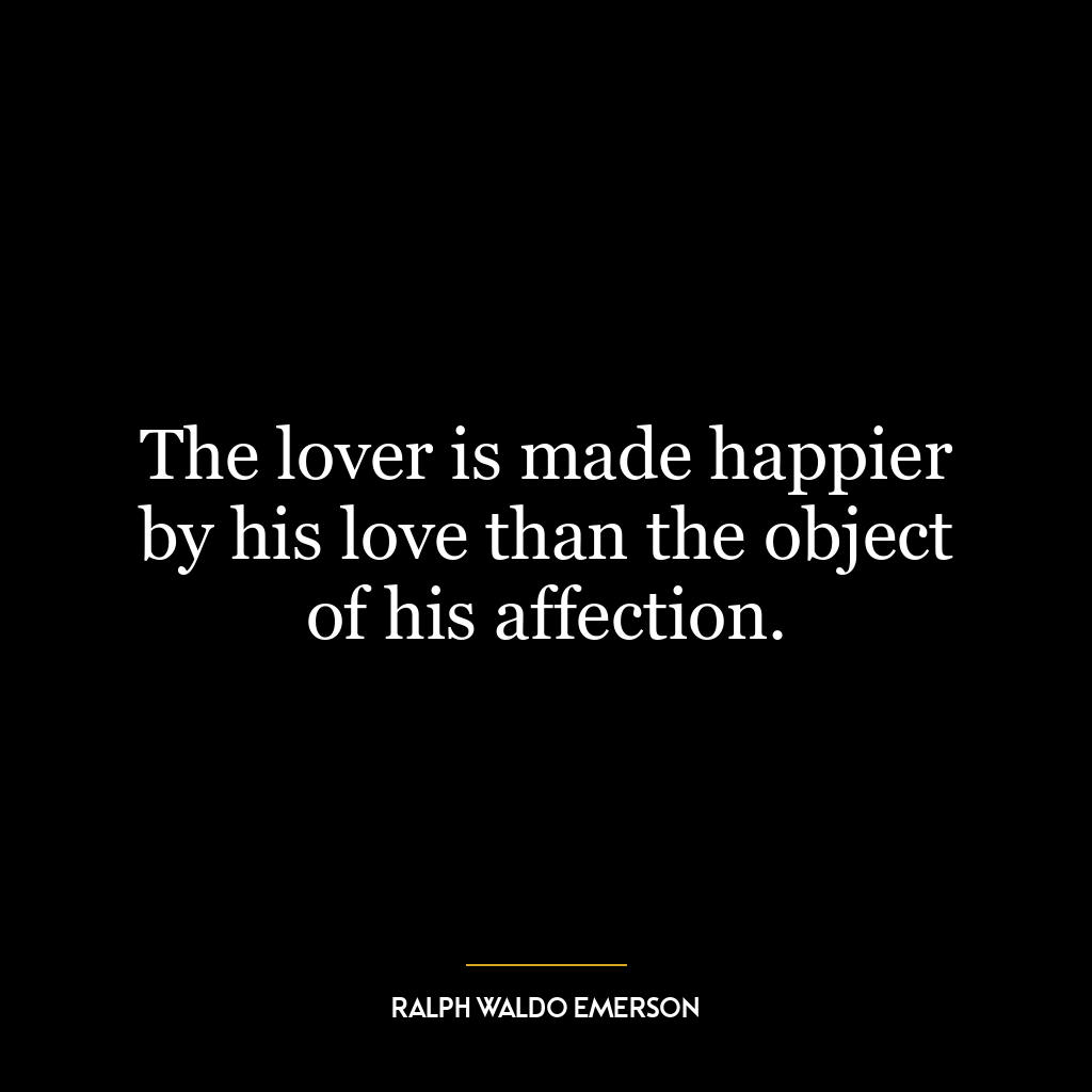 The lover is made happier by his love than the object of his affection.