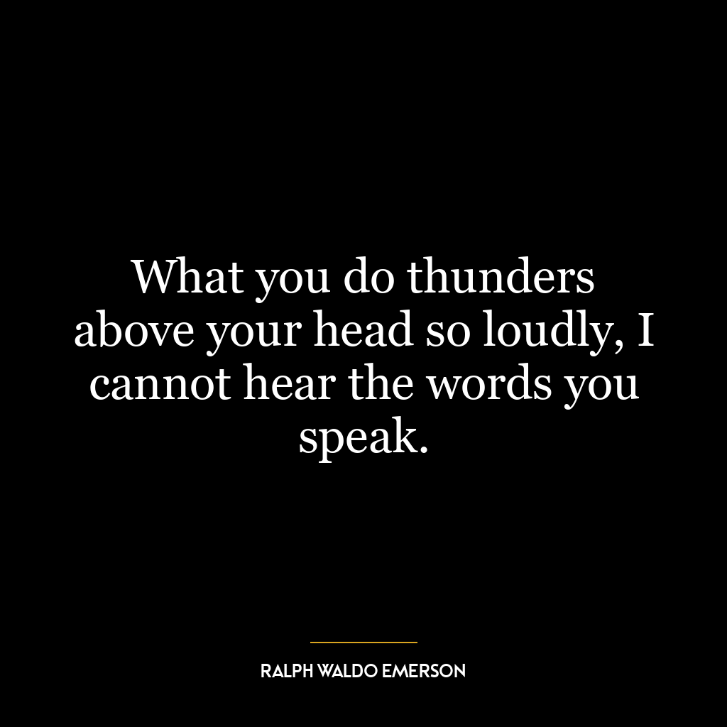 What you do thunders above your head so loudly, I cannot hear the words you speak.