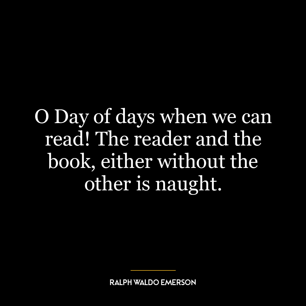 O Day of days when we can read! The reader and the book, either without the other is naught.