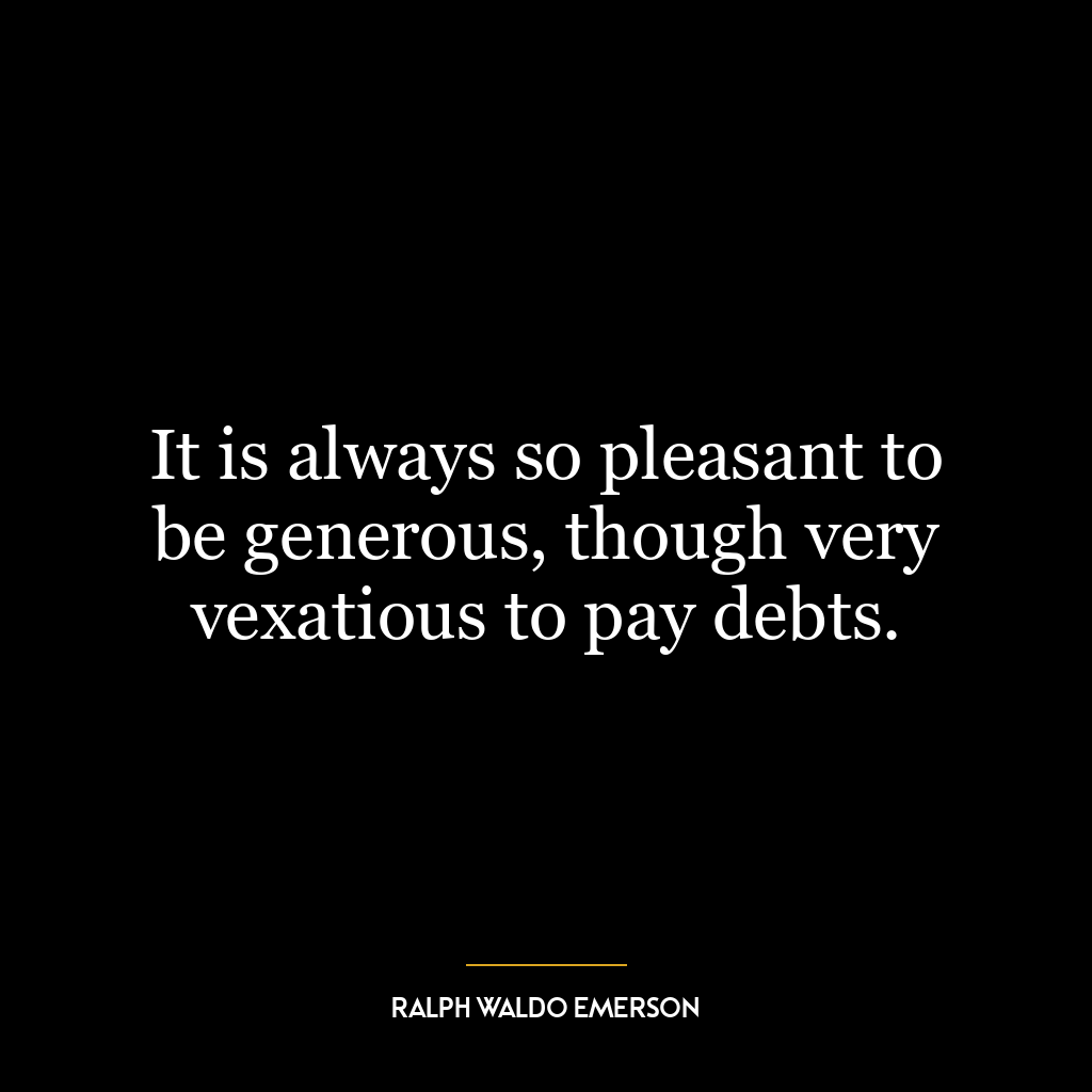 It is always so pleasant to be generous, though very vexatious to pay debts.